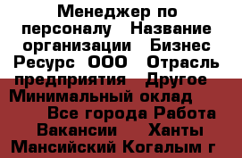 Менеджер по персоналу › Название организации ­ Бизнес Ресурс, ООО › Отрасль предприятия ­ Другое › Минимальный оклад ­ 35 000 - Все города Работа » Вакансии   . Ханты-Мансийский,Когалым г.